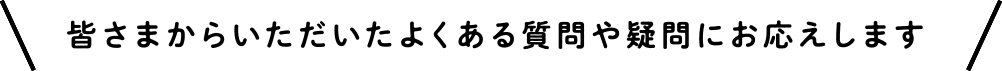 皆さまからいただいたよくある質問や疑問にお応えします